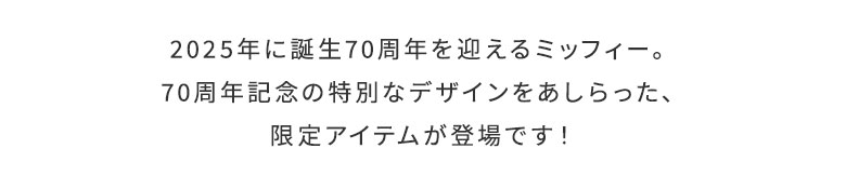miffy 70th　メインイメージ　2025年に誕生70周年を迎えるミッフィー。70周年記念の特別なデザインをあしらった、限定アイテムが登場です！