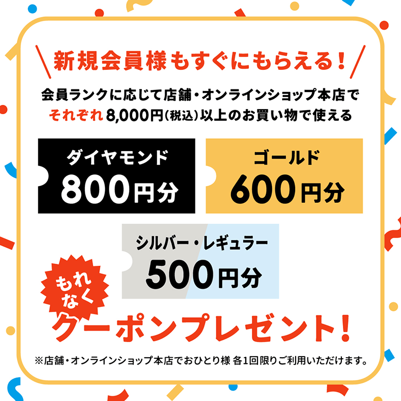 ＼新規会員様もすぐにもらえる!／ 会員ランクに応じて店舗・オンラインショップ本店でそれぞれ8,000円(税込)以上のお買い物で使えるグーポンプレゼント! ※店舗・オンラインショップ本店でおひとり様 各1回限りご利用いただけます。